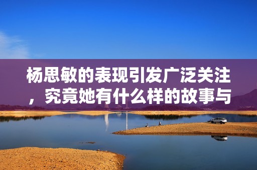 杨思敏的表现引发广泛关注，究竟她有什么样的故事与经历呢