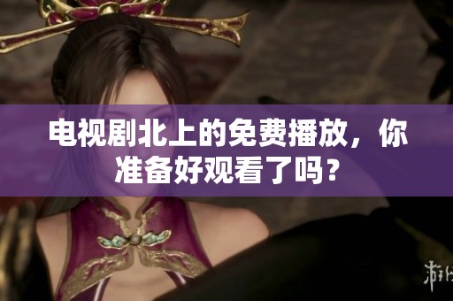 电视剧北上的免费播放，你准备好观看了吗？