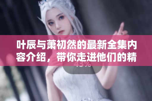 叶辰与萧初然的最新全集内容介绍，带你走进他们的精彩故事世界