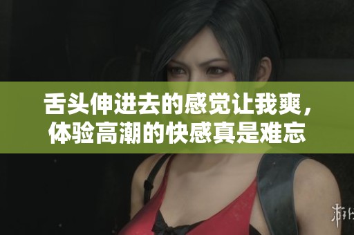 舌头伸进去的感觉让我爽，体验高潮的快感真是难忘
