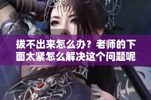 拔不出来怎么办？老师的下面太紧怎么解决这个问题呢