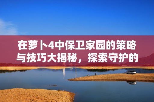 在萝卜4中保卫家园的策略与技巧大揭秘，探索守护的无限乐趣！