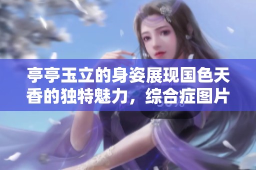 亭亭玉立的身姿展现国色天香的独特魅力，综合症图片让人惊叹不已