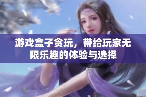 游戏盒子贪玩，带给玩家无限乐趣的体验与选择