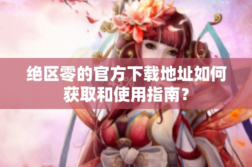 绝区零的官方下载地址如何获取和使用指南？
