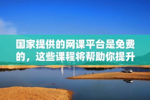国家提供的网课平台是免费的，这些课程将帮助你提升技能与知识