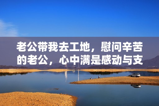 老公带我去工地，慰问辛苦的老公，心中满是感动与支持