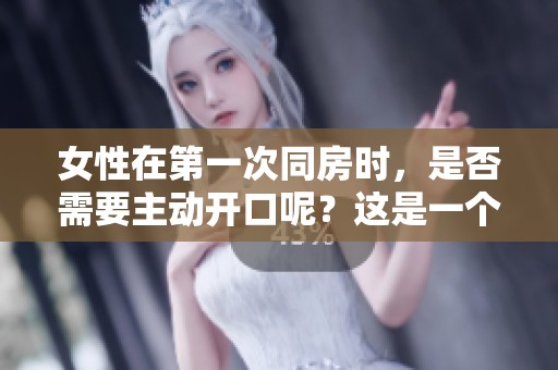 女性在第一次同房时，是否需要主动开口呢？这是一个值得探讨的问题。