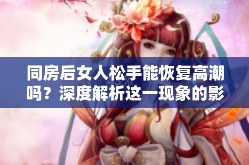 同房后女人松手能恢复高潮吗？深度解析这一现象的影响与原因。