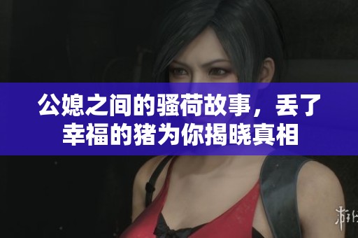 公媳之间的骚荷故事，丢了幸福的猪为你揭晓真相