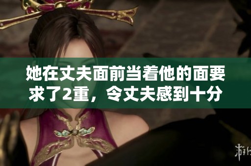 她在丈夫面前当着他的面要求了2重，令丈夫感到十分震惊