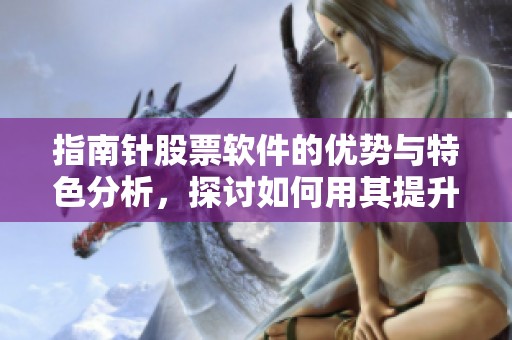 指南针股票软件的优势与特色分析，探讨如何用其提升投资决策能力