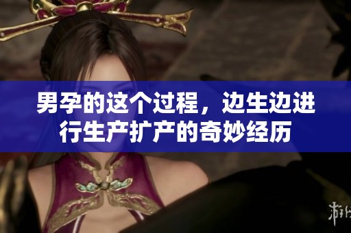 男孕的这个过程，边生边进行生产扩产的奇妙经历