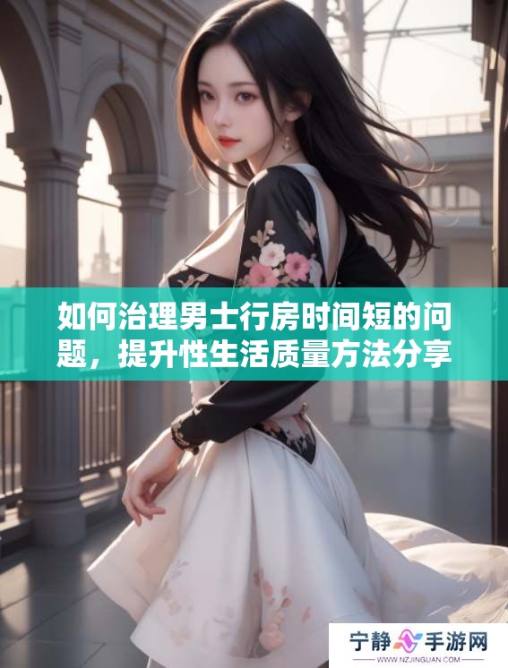 如何治理男士行房时间短的问题，提升性生活质量方法分享