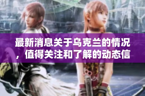 最新消息关于乌克兰的情况，值得关注和了解的动态信息