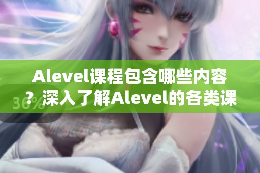 Alevel课程包含哪些内容？深入了解Alevel的各类课程设置