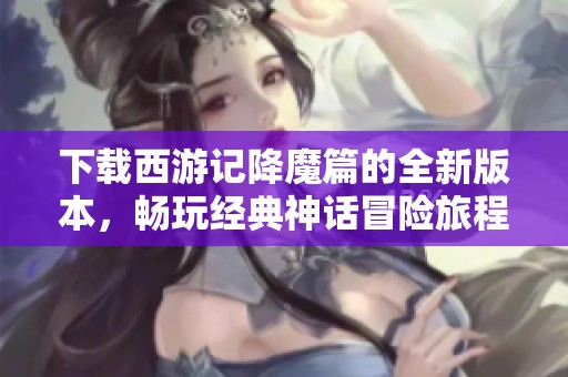 下载西游记降魔篇的全新版本，畅玩经典神话冒险旅程！