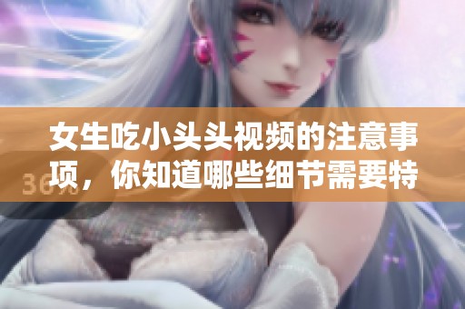 女生吃小头头视频的注意事项，你知道哪些细节需要特别留意吗