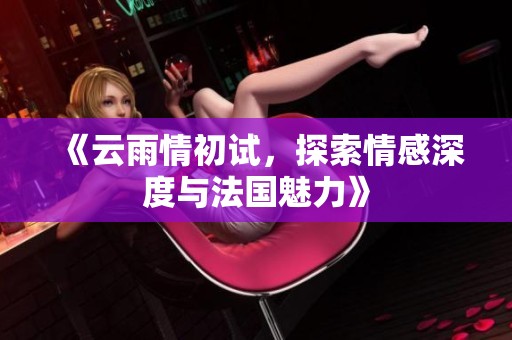 《云雨情初试，探索情感深度与法国魅力》