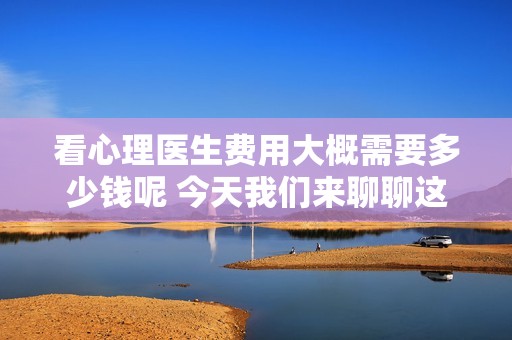 看心理医生费用大概需要多少钱呢 今天我们来聊聊这个话题
