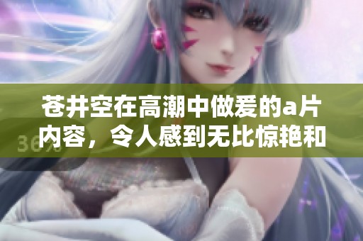 苍井空在高潮中做爰的**内容，令人感到无比惊艳和震撼。