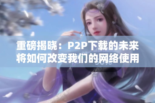 重磅揭晓：P2P下载的未来将如何改变我们的网络使用体验