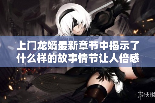 上门龙婿最新章节中揭示了什么样的故事情节让人倍感震撼呢