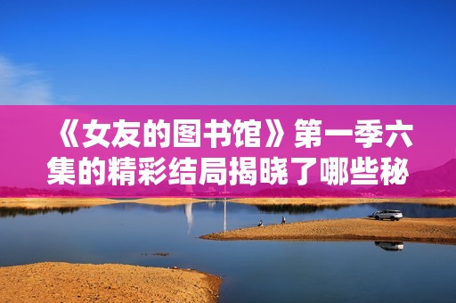 《女友的图书馆》第一季六集的精彩结局揭晓了哪些秘密与感动