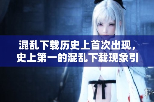 混乱下载历史上首次出现，史上第一的混乱下载现象引发关注