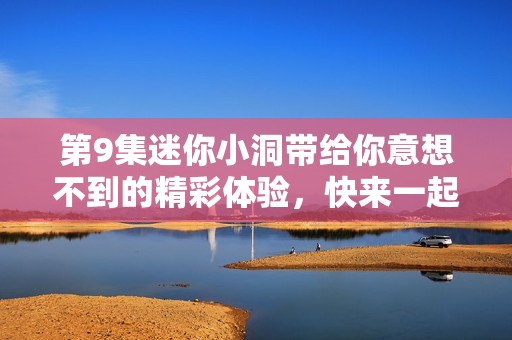 第9集迷你小洞带给你意想不到的精彩体验，快来一起探索吧