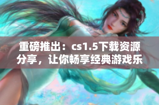 重磅推出：cs1.5下载资源分享，让你畅享经典游戏乐趣