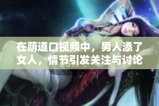 在荫道口视频中，男人添了女人，情节引发关注与讨论。