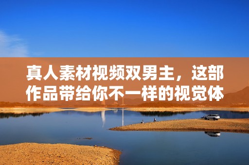 真人素材视频双男主，这部作品带给你不一样的视觉体验和感受