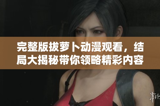 完整版拔萝卜动漫观看，结局大揭秘带你领略精彩内容