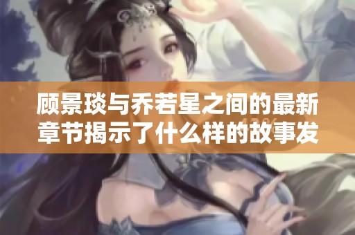 顾景琰与乔若星之间的最新章节揭示了什么样的故事发展
