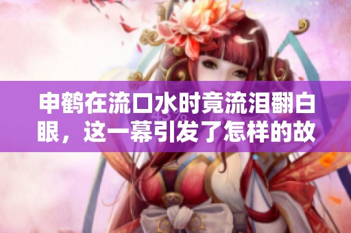 申鹤在流口水时竟流泪翻白眼，这一幕引发了怎样的故事呢