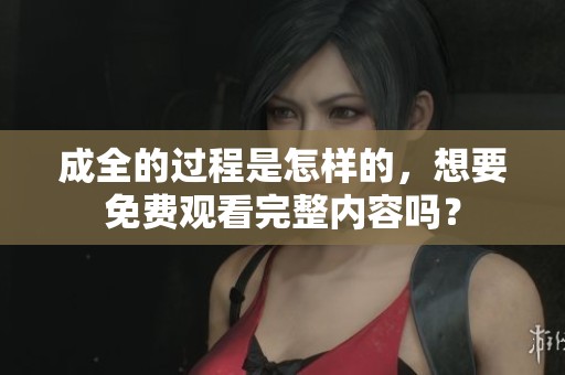 成全的过程是怎样的，想要免费观看完整内容吗？