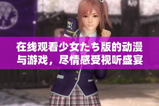 在线观看少女たち版的动漫与游戏，尽情感受视听盛宴的乐趣与魅力
