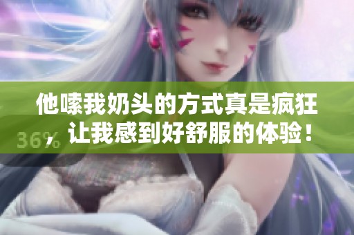 他嗦我奶头的方式真是疯狂，让我感到好舒服的体验！