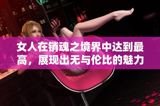 女人在销魂之境界中达到最高，展现出无与伦比的魅力和风情。