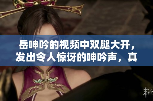 岳呻吟的视频中双腿大开，发出令人惊讶的呻吟声，真是令人震撼。
