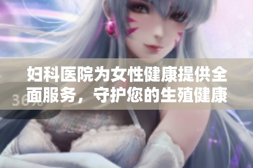 妇科医院为女性健康提供全面服务，守护您的生殖健康与幸福生活