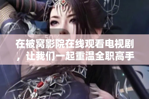 在被窝影院在线观看电视剧，让我们一起重温全职高手的精彩故事