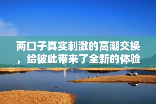 两口子真实刺激的高潮交换，给彼此带来了全新的体验与感受