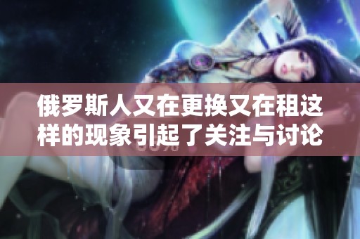 俄罗斯人又在更换又在租这样的现象引起了关注与讨论