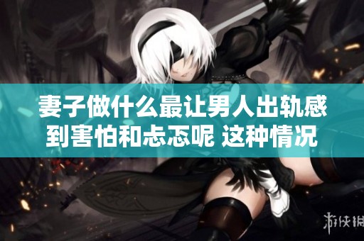 妻子做什么最让男人出轨感到害怕和忐忑呢 这种情况应该如何处理呢