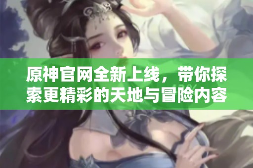 原神官网全新上线，带你探索更精彩的天地与冒险内容