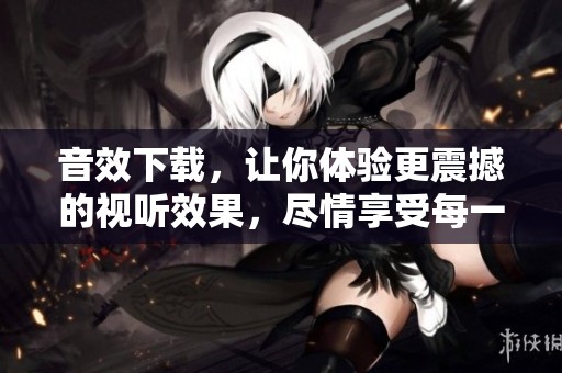音效下载，让你体验更震撼的视听效果，尽情享受每一刻！