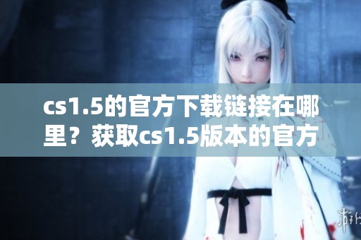 cs1.5的官方下载链接在哪里？获取cs1.5版本的官方软件下载方法分享