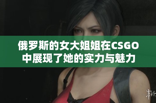 俄罗斯的女大姐姐在CSGO中展现了她的实力与魅力